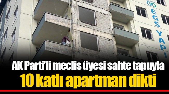 AK Parti’li meclis üyesi sahte tapuyla 10 katlı apartman dikti