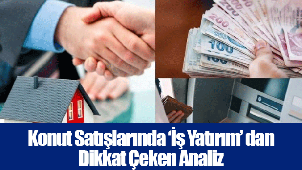 Konut Satışlarında ‘İş Yatırım’ dan Dikkat Çeken Analiz