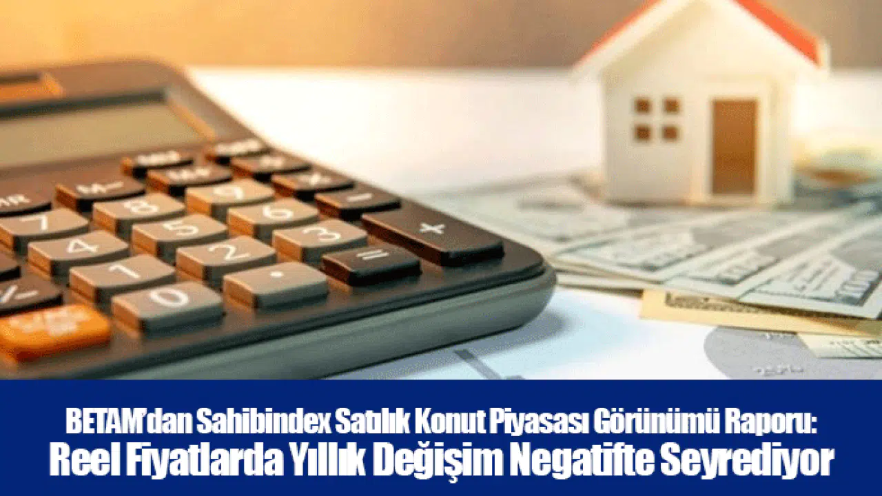 BETAM’dan Sahibindex Satılık Konut Piyasası Görünümü Raporu: Reel Fiyatlarda Yıllık Değişim Negatifte Seyrediyor