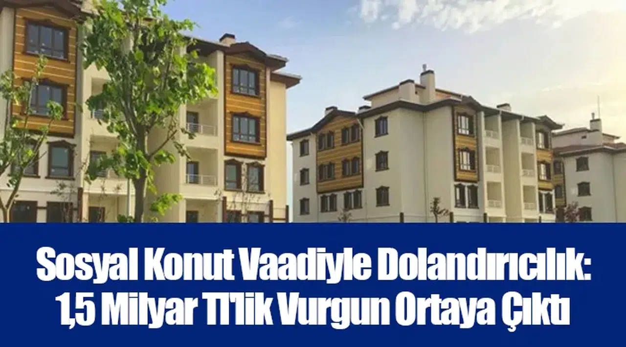 Sosyal Konut Vaadiyle Dolandırıcılık: 1,5 Milyar Tl'lik Vurgun Ortaya Çıktı