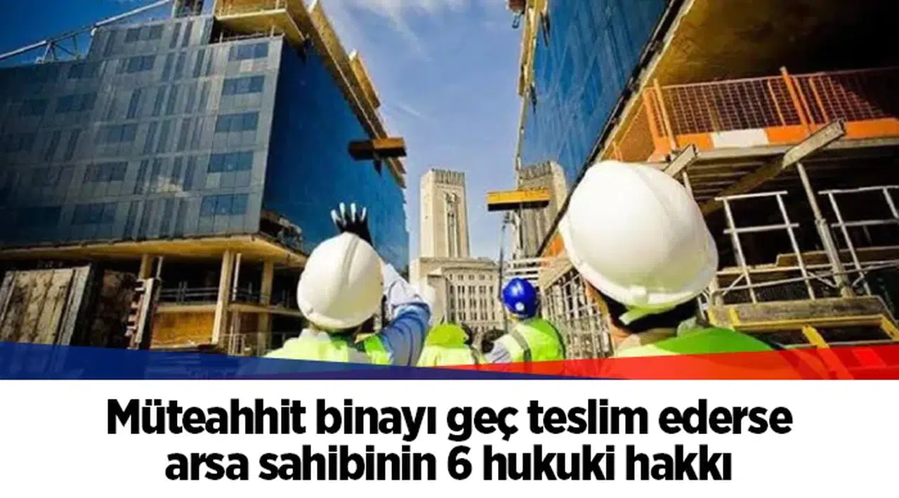 Müteahhit binayı geç teslim ederse arsa sahibinin 6 hukuki hakkı