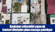 Bankaları müteahhit yapacak kentsel dönüşüm planı masaya yatırılıyor