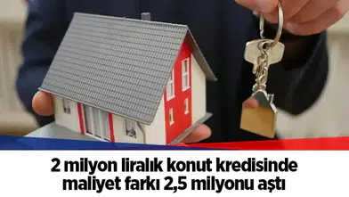 2 milyon liralık konut kredisinde maliyet farkı 2,5 milyonu aştı