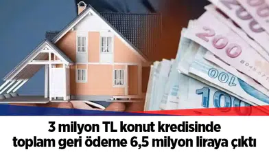 3 milyon TL konut kredisinde toplam geri ödeme 6,5 milyon liraya çıktı
