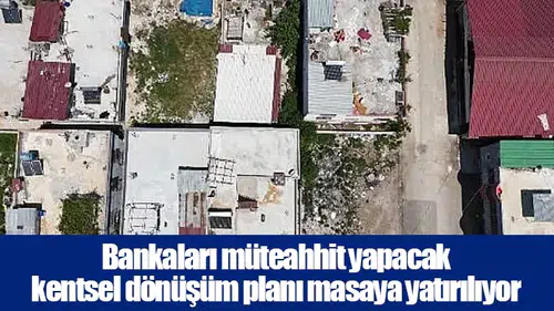Bankaları müteahhit yapacak kentsel dönüşüm planı masaya yatırılıyor