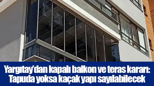 Yargıtay’dan kapalı balkon ve teras kararı: Tapuda yoksa kaçak yapı sayılabilecek