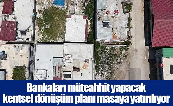 Bankaları müteahhit yapacak kentsel dönüşüm planı masaya yatırılıyor