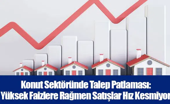 Konut Sektöründe Talep Patlaması: Yüksek Faizlere Rağmen Satışlar Hız Kesmiyor