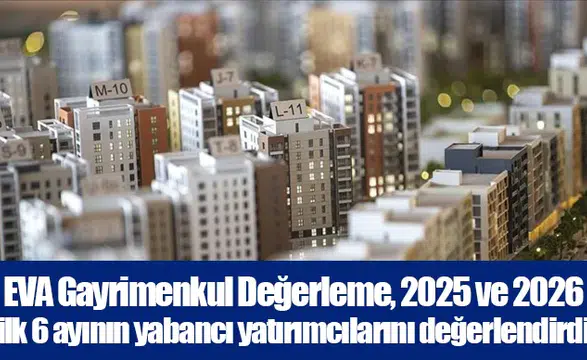 EVA Gayrimenkul Değerleme, 2025 ve 2026 ilk 6 ayının yabancı yatırımcılarını değerlendirdi