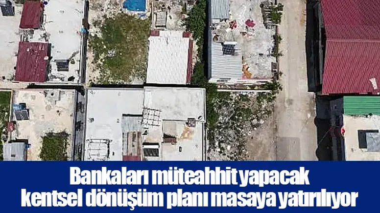 Bankaları müteahhit yapacak kentsel dönüşüm planı masaya yatırılıyor