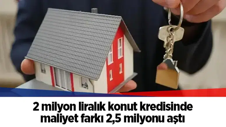 2 milyon liralık konut kredisinde maliyet farkı 2,5 milyonu aştı