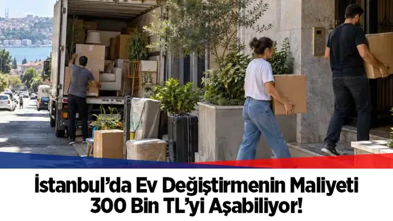 İstanbul'da ev değiştirmenin maliyeti 300 bin TL sınırını aşıyor