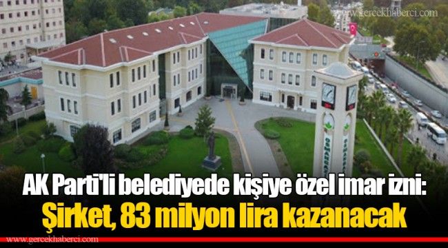 AK Parti'li belediyede kişiye özel imar izni: Şirket, 83 milyon lira kazanacak 
