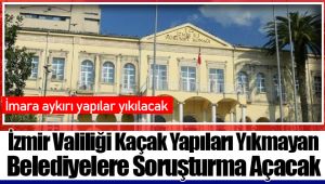 İzmir Valiliği Kaçak Yapıları Yıkmayan Belediyelere Soruşturma Açacak
