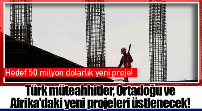 Türk müteahhitler, Ortadoğu ve Afrika'daki yeni projeleri üstlenecek!