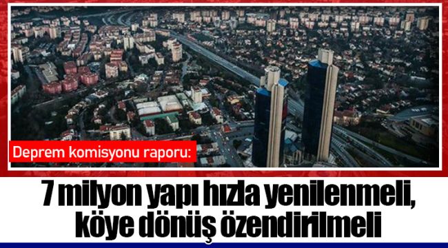Deprem komisyonu raporu: 7 milyon yapı hızla yenilenmeli, köye dönüş özendirilmeli
