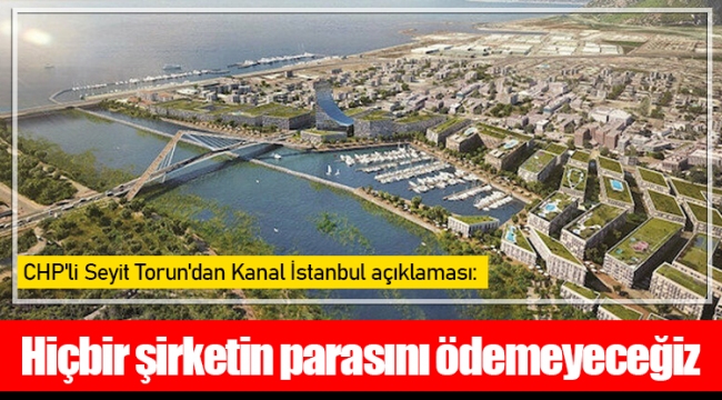 CHP'li Seyit Torun'dan Kanal İstanbul açıklaması: Hiçbir şirketin parasını ödemeyeceğiz