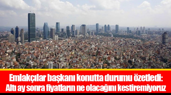 Emlakçılar başkanı konutta durumu özetledi: Altı ay sonra fiyatların ne olacağını kestiremiyoruz