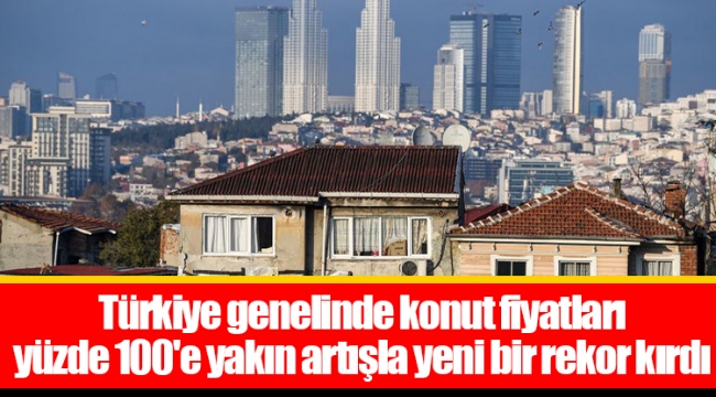 Türkiye genelinde konut fiyatları yüzde 100'e yakın artışla yeni bir rekor kırdı