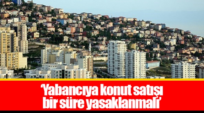 ‘Yabancıya konut satışı bir süre yasaklanmalı’