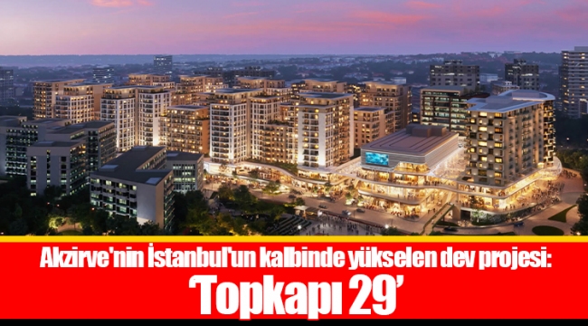 Akzirve&#039;nin İstanbul&#039;un kalbinde yükselen dev projesi: &#039;Topkapı 29&#039;