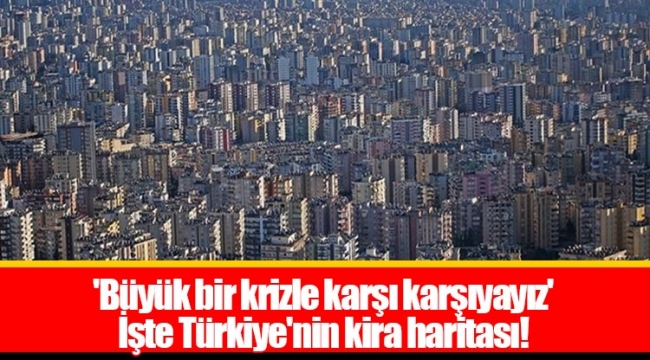 'Büyük bir krizle karşı karşıyayız' İşte Türkiye'nin kira haritası!