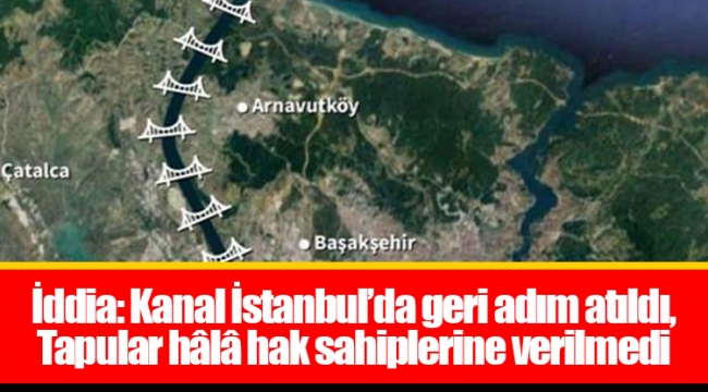 İddia: Kanal İstanbul’da geri adım atıldı, Tapular hâlâ hak sahiplerine verilmedi