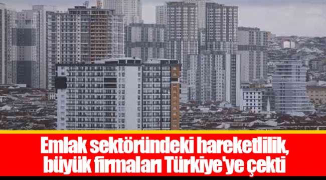 Emlak sektöründeki hareketlilik, büyük firmaları Türkiye'ye çekti