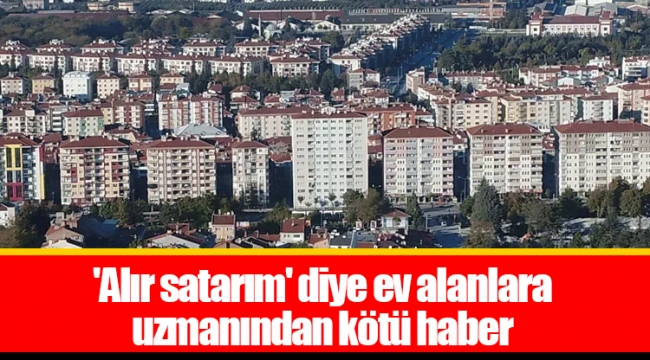 'Alır satarım' diye ev alanlara uzmanından kötü haber
