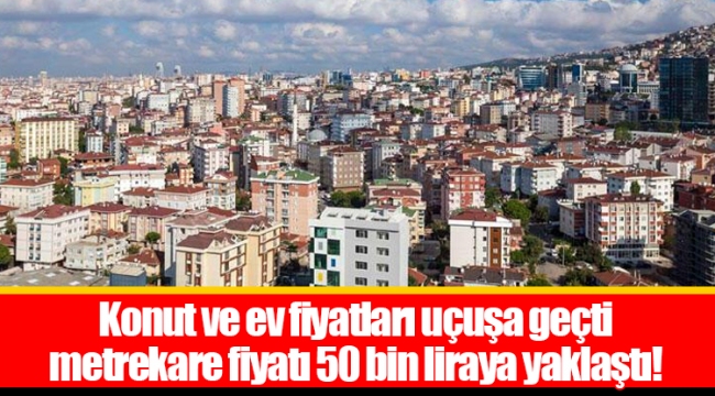Konut ve ev fiyatları uçuşa geçti metrekare fiyatı 50 bin liraya yaklaştı!