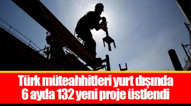 Türk müteahhitleri yurt dışında 6 ayda 132 yeni proje üstlendi