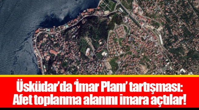 Üsküdar’da ‘İmar Planı’ tartışması: Afet toplanma alanını imara açtılar!