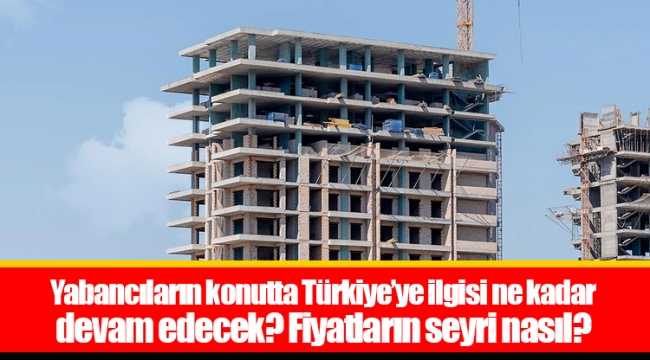 Yabancıların konutta Türkiye’ye ilgisi ne kadar devam edecek? Fiyatların seyri nasıl?