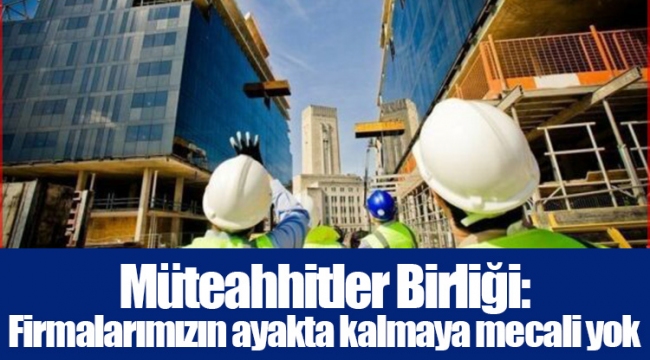 Müteahhitler Birliği: Firmalarımızın ayakta kalmaya mecali yok