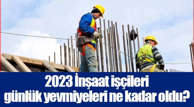 2023 İnşaat işçileri günlük yevmiyeleri ne kadar oldu?