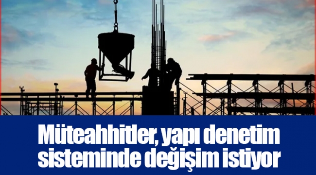 Müteahhitler, yapı denetim sisteminde değişim istiyor