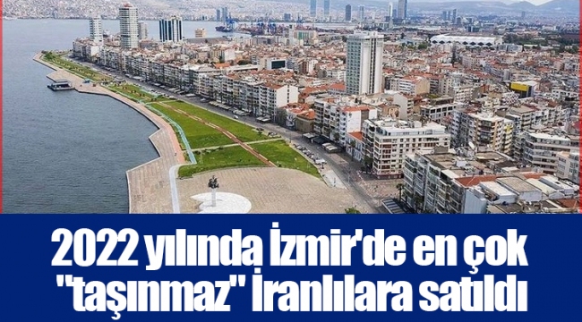 2022 yılında İzmir'de en çok "taşınmaz" İranlılara satıldı