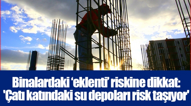 Binalardaki ‘eklenti’ riskine dikkat: 'Çatı katındaki su depoları risk taşıyor'