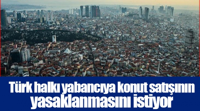 Türk halkı yabancıya konut satışının yasaklanmasını istiyor