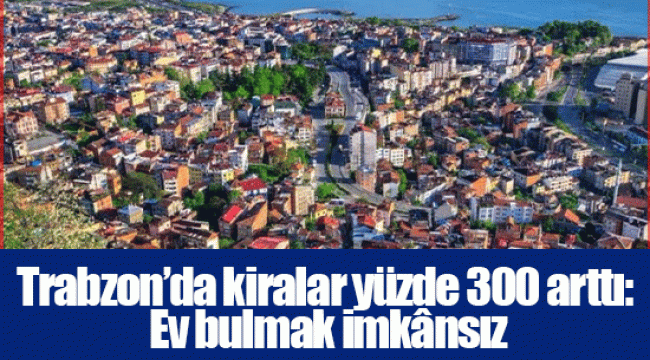 Trabzon’da kiralar yüzde 300 arttı: Ev bulmak imkânsız