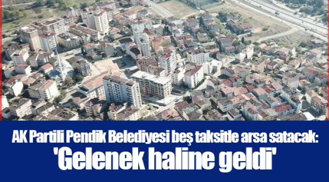 AK Partili Pendik Belediyesi beş taksitle arsa satacak: 'Gelenek haline geldi'