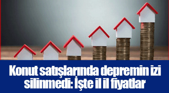 Konut satışlarında depremin izi silinmedi: İşte il il fiyatlar