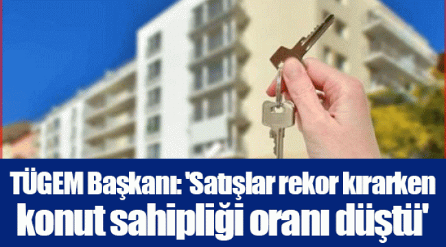 TÜGEM Başkanı: 'Satışlar rekor kırarken konut sahipliği oranı düştü'