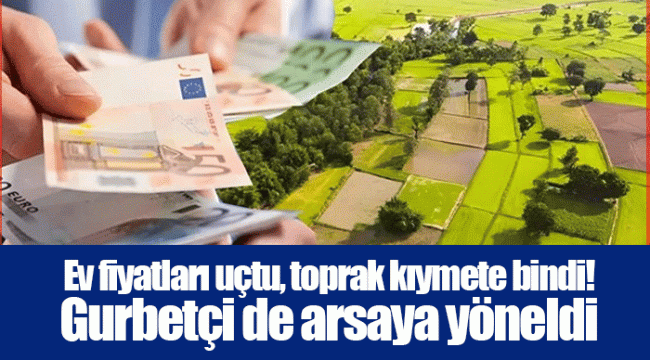 Ev fiyatları uçtu, toprak kıymete bindi! Gurbetçi de arsaya yöneldi