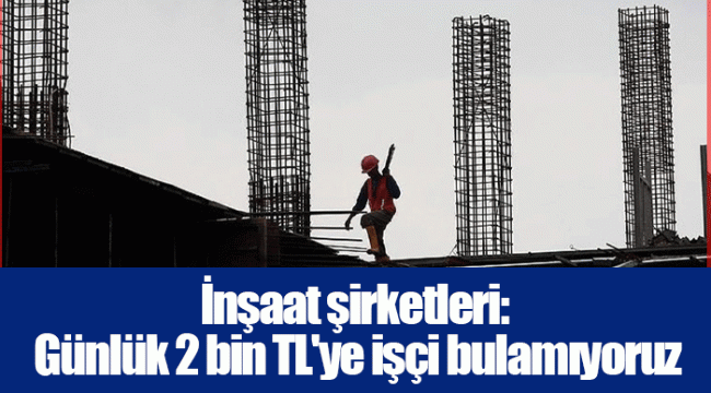 İnşaat şirketleri: Günlük 2 bin TL'ye işçi bulamıyoruz