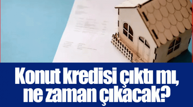 Konut kredisi çıktı mı, ne zaman çıkacak?
