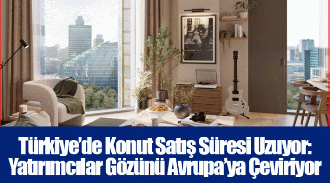 Türkiye’de Konut Satış Süresi Uzuyor: Yatırımcılar Gözünü Avrupa’ya Çeviriyor