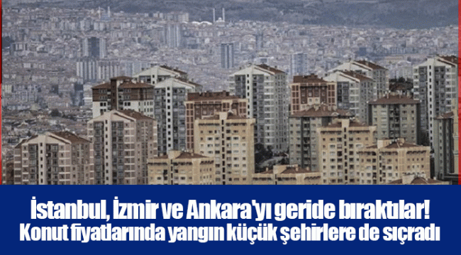 İstanbul, İzmir ve Ankara'yı geride bıraktılar! Konut fiyatlarında yangın küçük şehirlere de sıçradı