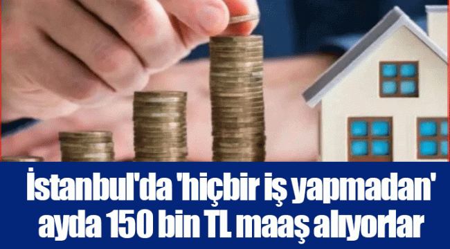 İstanbul'da 'hiçbir iş yapmadan' ayda 150 bin TL maaş alıyorlar