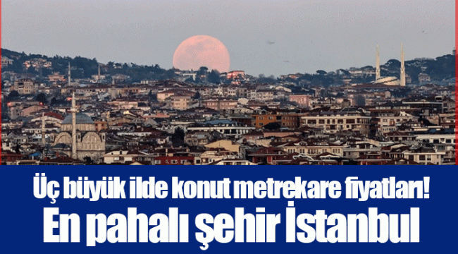 Üç büyük ilde konut metrekare fiyatları! En pahalı şehir İstanbul